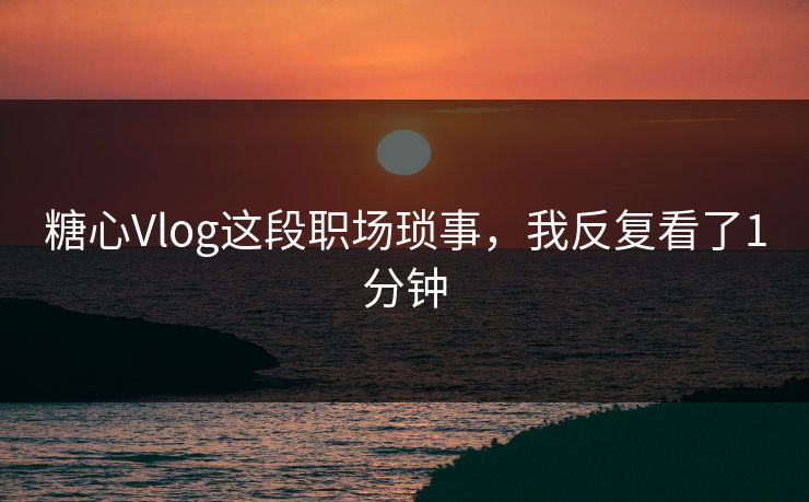 糖心Vlog这段职场琐事，我反复看了1分钟