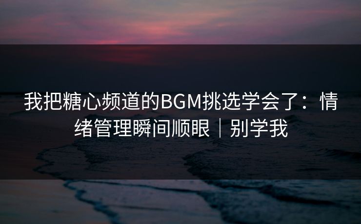 我把糖心频道的BGM挑选学会了：情绪管理瞬间顺眼｜别学我