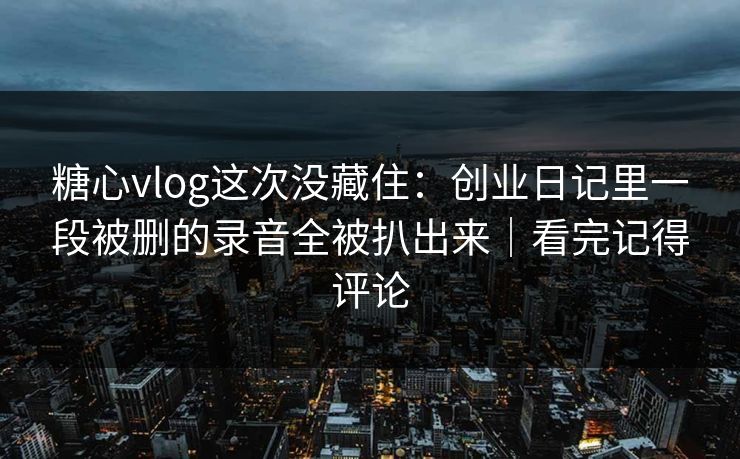 糖心vlog这次没藏住：创业日记里一段被删的录音全被扒出来｜看完记得评论