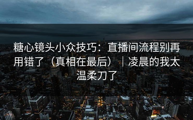 糖心镜头小众技巧：直播间流程别再用错了（真相在最后）｜凌晨的我太温柔刀了