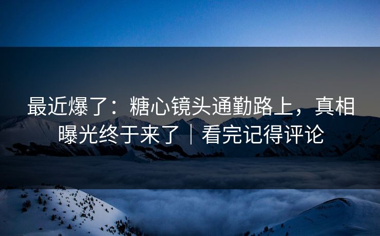最近爆了：糖心镜头通勤路上，真相曝光终于来了｜看完记得评论
