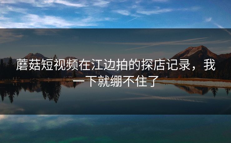 蘑菇短视频在江边拍的探店记录，我一下就绷不住了