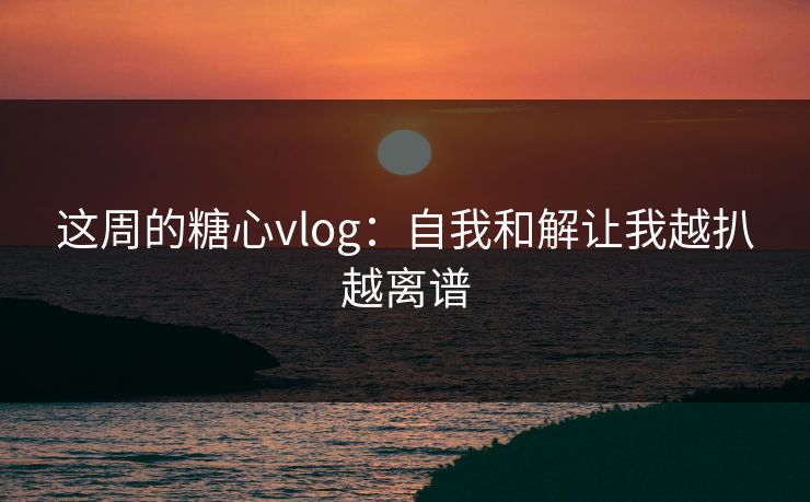 这周的糖心vlog：自我和解让我越扒越离谱