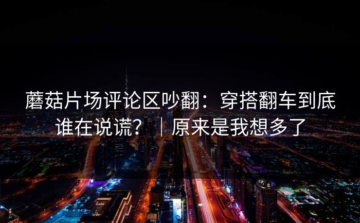 蘑菇片场评论区吵翻：穿搭翻车到底谁在说谎？｜原来是我想多了
