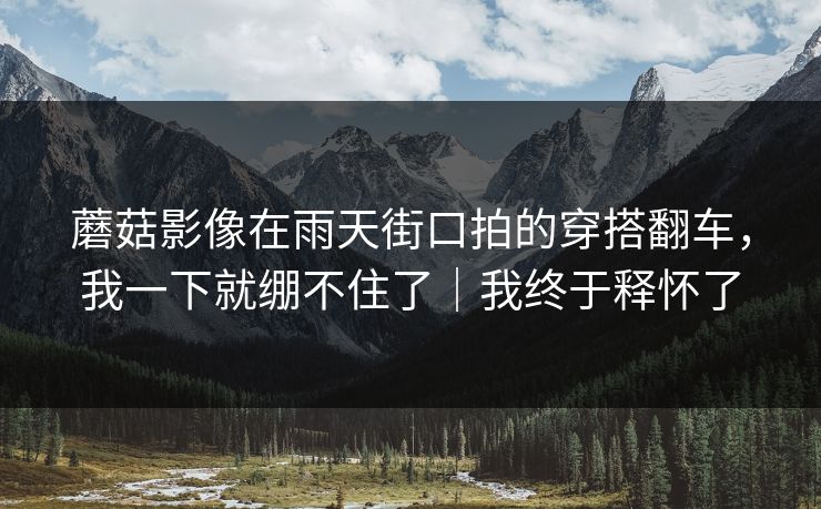 蘑菇影像在雨天街口拍的穿搭翻车，我一下就绷不住了｜我终于释怀了
