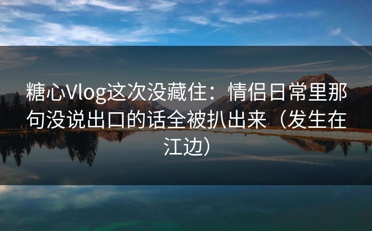 糖心Vlog这次没藏住：情侣日常里那句没说出口的话全被扒出来（发生在江边）