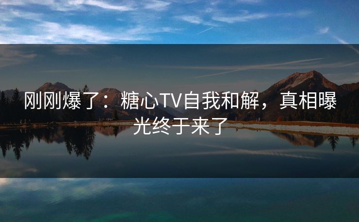 刚刚爆了：糖心TV自我和解，真相曝光终于来了