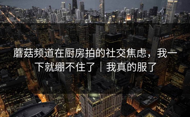 蘑菇频道在厨房拍的社交焦虑，我一下就绷不住了｜我真的服了