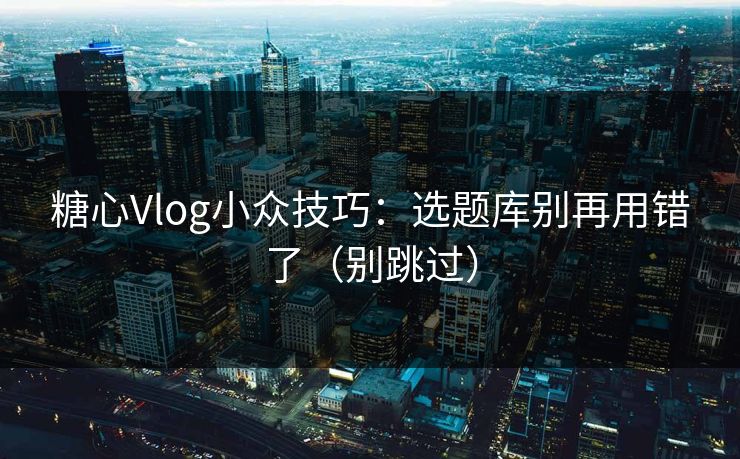 糖心Vlog小众技巧：选题库别再用错了（别跳过）