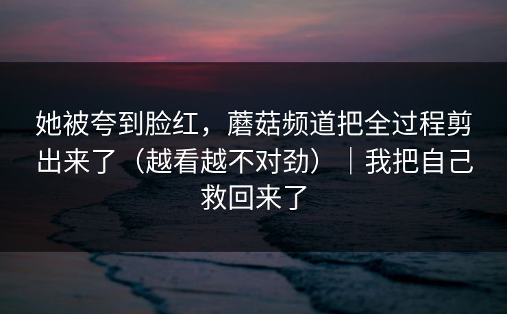 她被夸到脸红，蘑菇频道把全过程剪出来了（越看越不对劲）｜我把自己救回来了