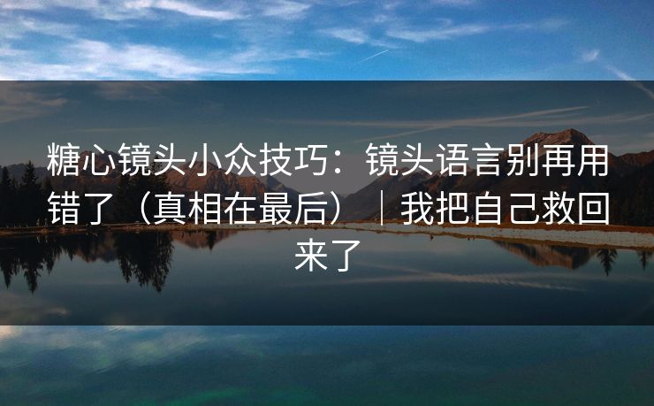 糖心镜头小众技巧：镜头语言别再用错了（真相在最后）｜我把自己救回来了