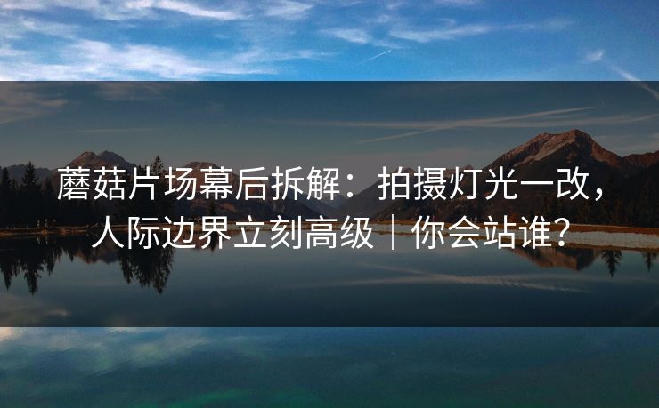 蘑菇片场幕后拆解：拍摄灯光一改，人际边界立刻高级｜你会站谁？
