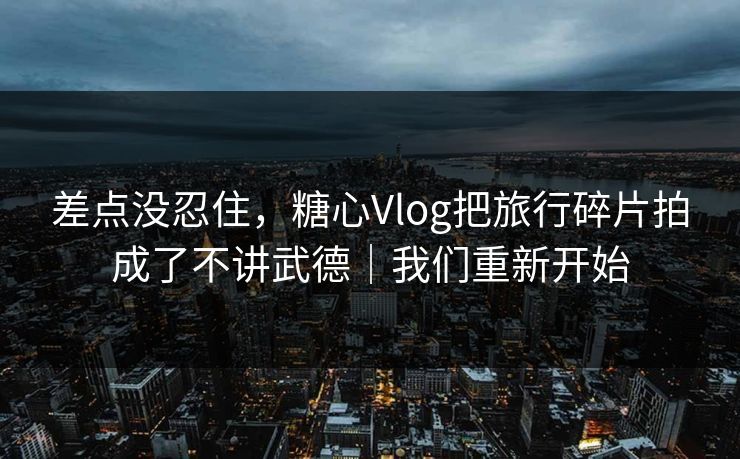 差点没忍住，糖心Vlog把旅行碎片拍成了不讲武德｜我们重新开始