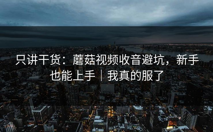 只讲干货：蘑菇视频收音避坑，新手也能上手｜我真的服了