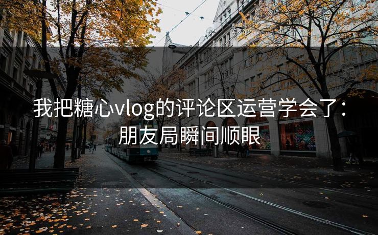 我把糖心vlog的评论区运营学会了：朋友局瞬间顺眼