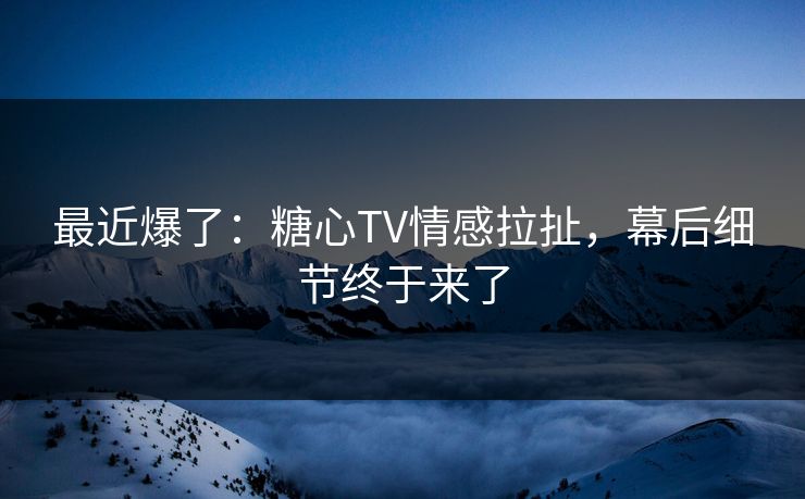 最近爆了：糖心TV情感拉扯，幕后细节终于来了