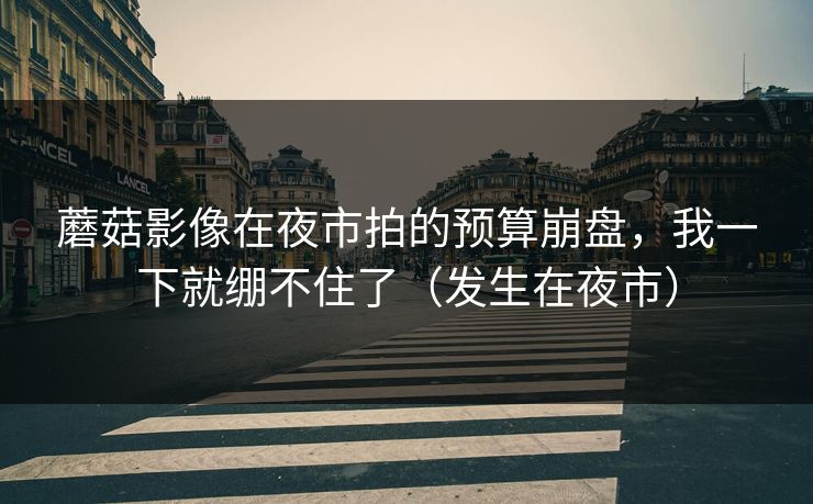 蘑菇影像在夜市拍的预算崩盘，我一下就绷不住了（发生在夜市）
