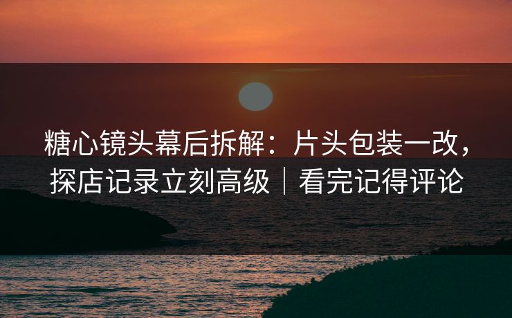 糖心镜头幕后拆解：片头包装一改，探店记录立刻高级｜看完记得评论