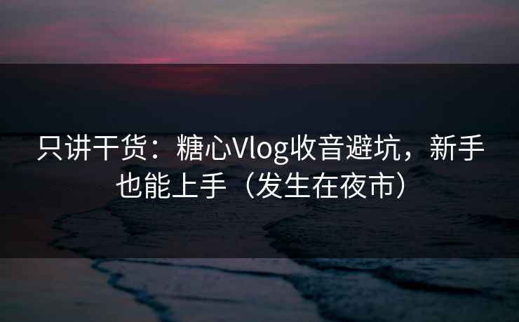 只讲干货：糖心Vlog收音避坑，新手也能上手（发生在夜市）
