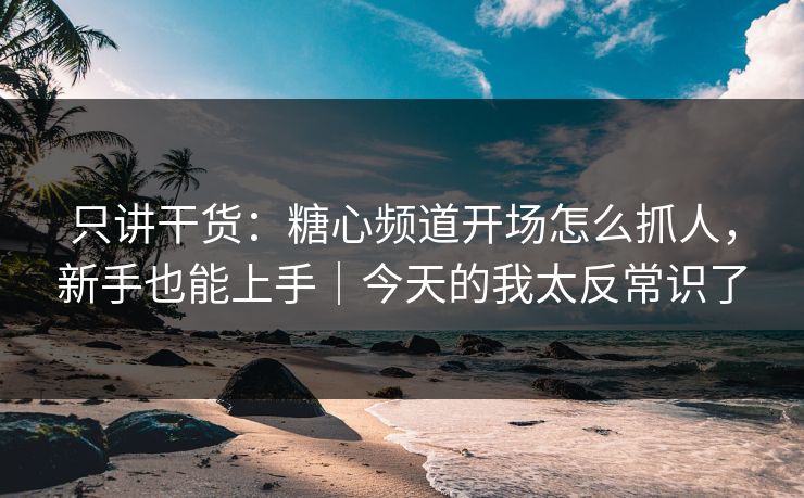 只讲干货：糖心频道开场怎么抓人，新手也能上手｜今天的我太反常识了