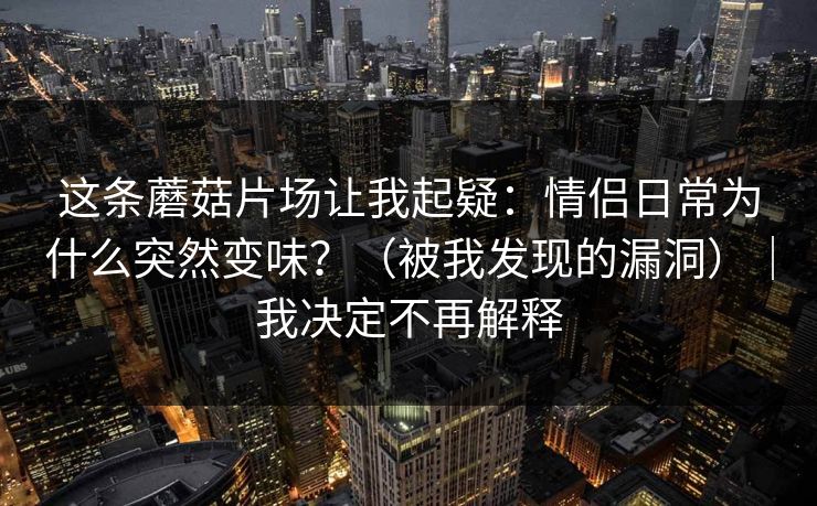 这条蘑菇片场让我起疑：情侣日常为什么突然变味？（被我发现的漏洞）｜我决定不再解释