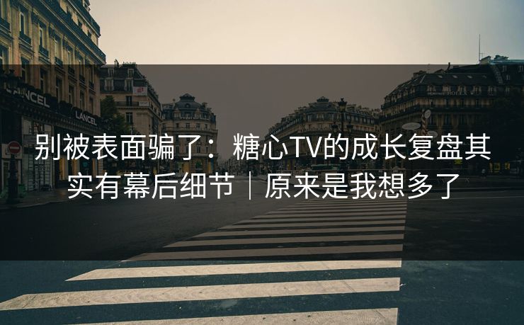 别被表面骗了：糖心TV的成长复盘其实有幕后细节｜原来是我想多了
