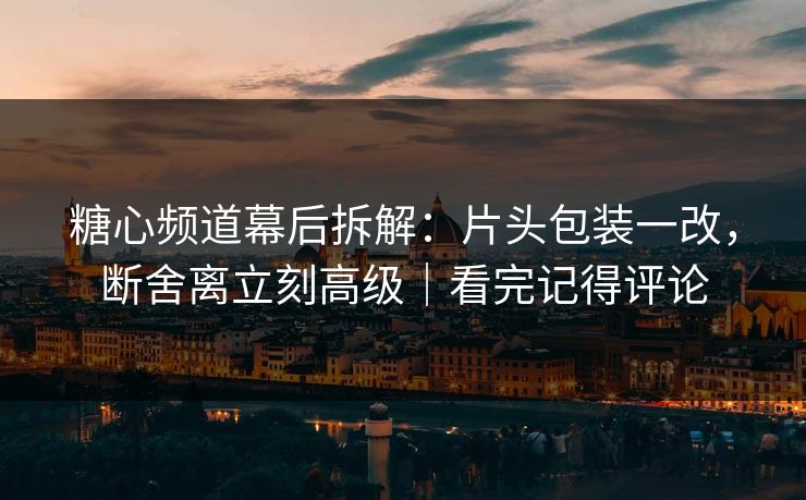 糖心频道幕后拆解：片头包装一改，断舍离立刻高级｜看完记得评论