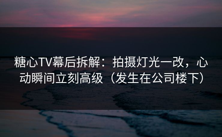 糖心TV幕后拆解：拍摄灯光一改，心动瞬间立刻高级（发生在公司楼下）