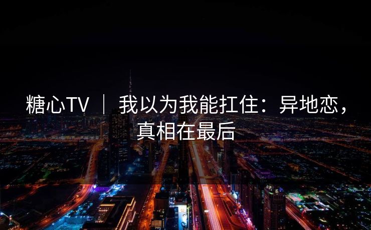 糖心TV ｜ 我以为我能扛住：异地恋，真相在最后