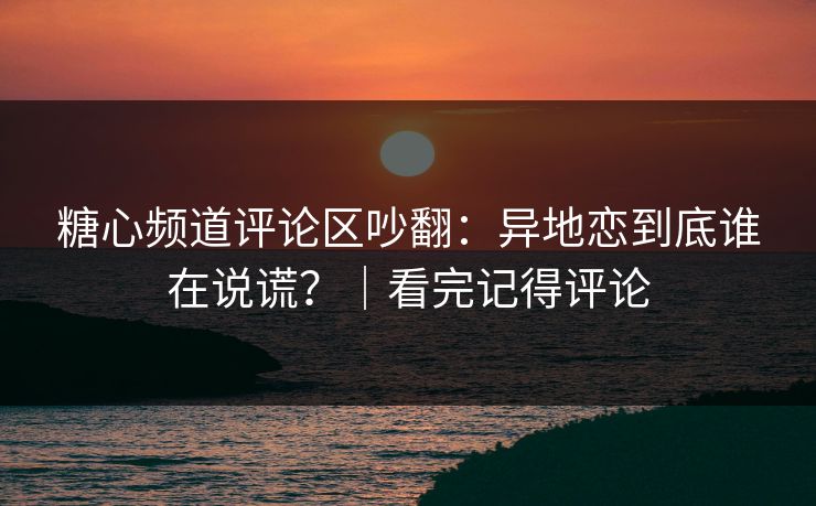 糖心频道评论区吵翻：异地恋到底谁在说谎？｜看完记得评论