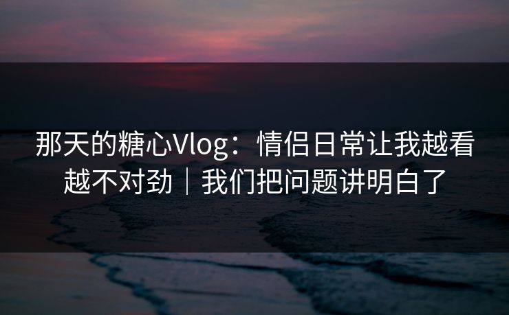 那天的糖心Vlog：情侣日常让我越看越不对劲｜我们把问题讲明白了