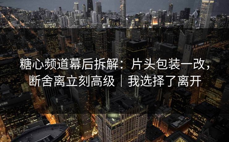 糖心频道幕后拆解：片头包装一改，断舍离立刻高级｜我选择了离开