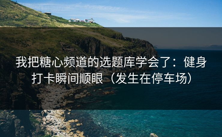 我把糖心频道的选题库学会了：健身打卡瞬间顺眼（发生在停车场）