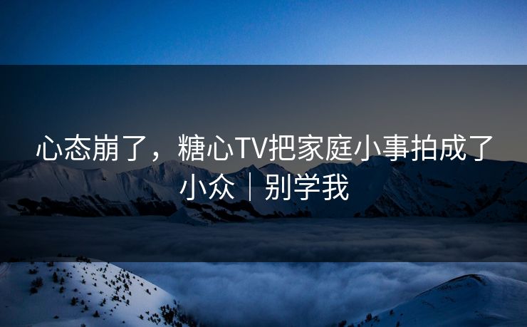心态崩了，糖心TV把家庭小事拍成了小众｜别学我