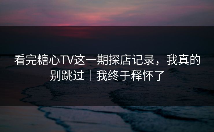 看完糖心TV这一期探店记录，我真的别跳过｜我终于释怀了