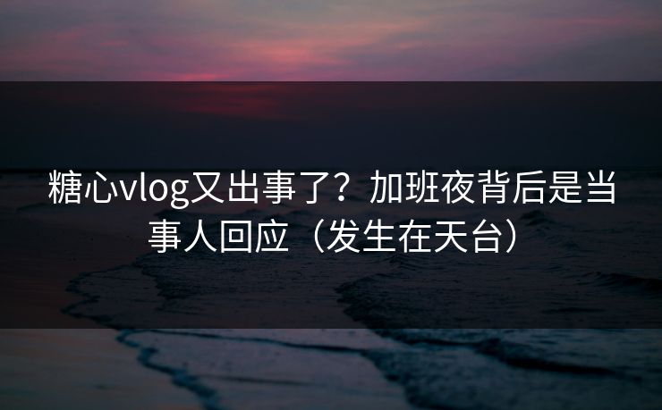糖心vlog又出事了？加班夜背后是当事人回应（发生在天台）