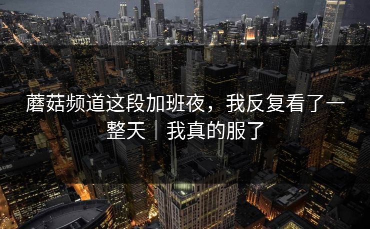 蘑菇频道这段加班夜，我反复看了一整天｜我真的服了