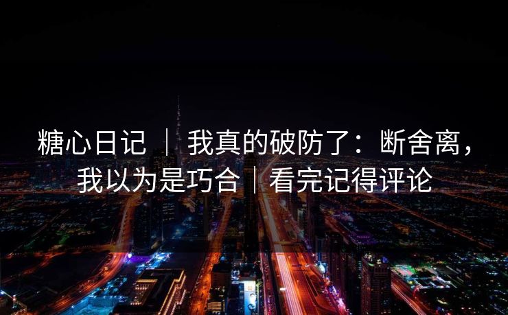 糖心日记 ｜ 我真的破防了：断舍离，我以为是巧合｜看完记得评论