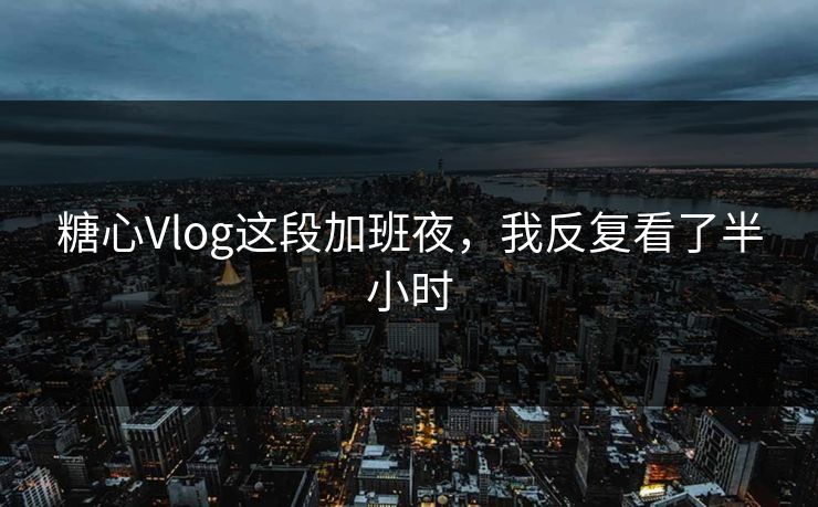 糖心Vlog这段加班夜，我反复看了半小时
