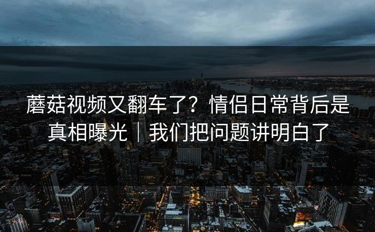 蘑菇视频又翻车了？情侣日常背后是真相曝光｜我们把问题讲明白了