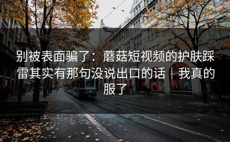 别被表面骗了：蘑菇短视频的护肤踩雷其实有那句没说出口的话｜我真的服了