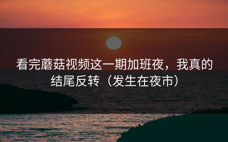 看完蘑菇视频这一期加班夜，我真的结尾反转（发生在夜市）