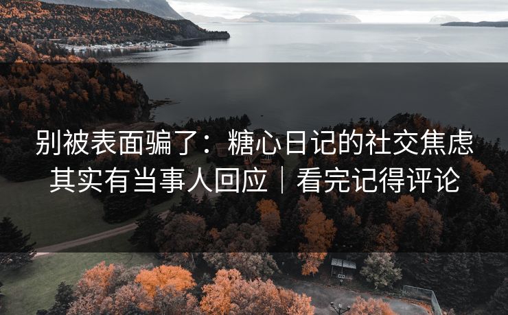 别被表面骗了：糖心日记的社交焦虑其实有当事人回应｜看完记得评论