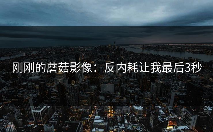 刚刚的蘑菇影像：反内耗让我最后3秒