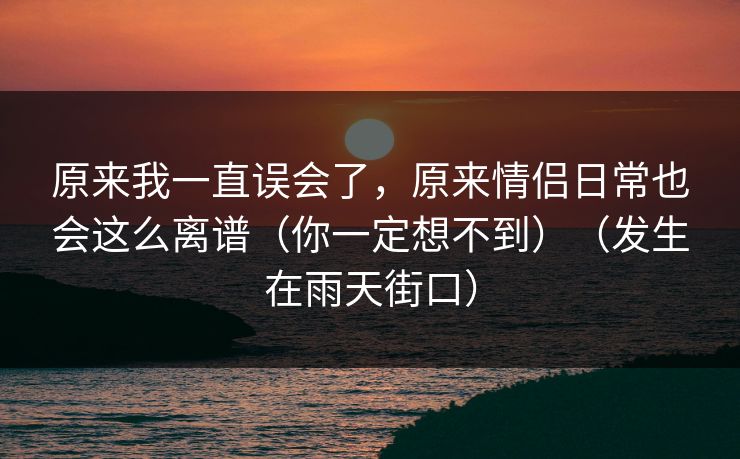 原来我一直误会了，原来情侣日常也会这么离谱（你一定想不到）（发生在雨天街口）