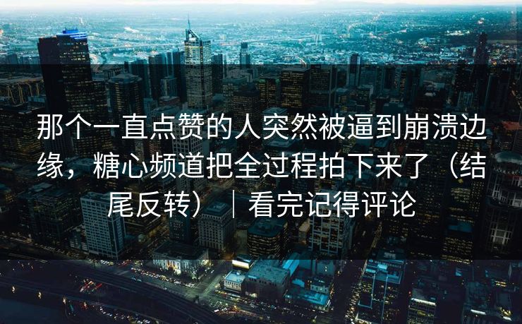那个一直点赞的人突然被逼到崩溃边缘，糖心频道把全过程拍下来了（结尾反转）｜看完记得评论