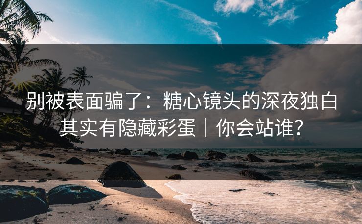 别被表面骗了：糖心镜头的深夜独白其实有隐藏彩蛋｜你会站谁？