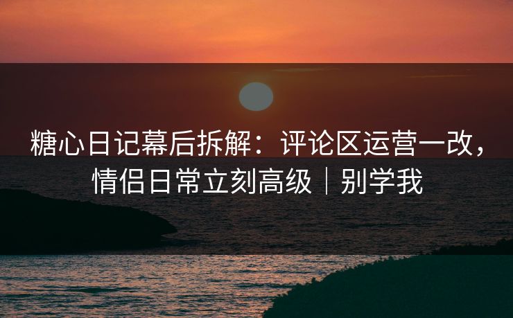 糖心日记幕后拆解：评论区运营一改，情侣日常立刻高级｜别学我