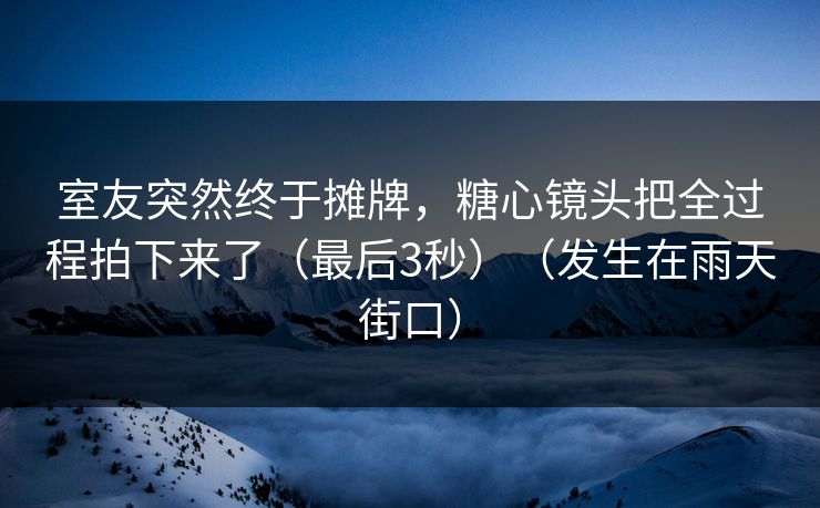室友突然终于摊牌，糖心镜头把全过程拍下来了（最后3秒）（发生在雨天街口）