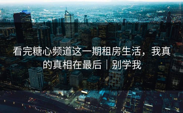 看完糖心频道这一期租房生活，我真的真相在最后｜别学我